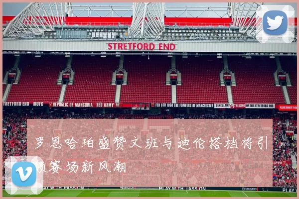 罗恩哈珀盛赞文班与迪伦搭档将引领赛场新风潮
